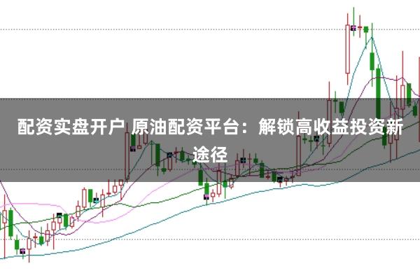 配资实盘开户 原油配资平台：解锁高收益投资新途径
