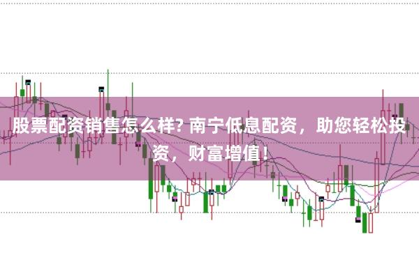股票配资销售怎么样? 南宁低息配资，助您轻松投资，财富增值！