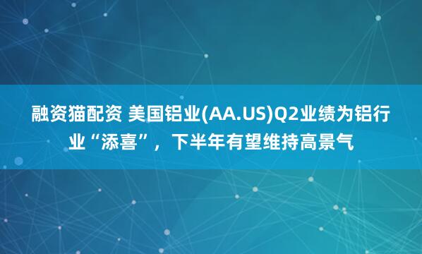 融资猫配资 美国铝业(AA.US)Q2业绩为铝行业“添喜”，下半年有望维持高景气