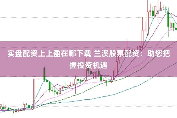 实盘配资上上盈在哪下载 兰溪股票配资：助您把握投资机遇