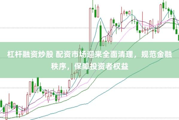 杠杆融资炒股 配资市场迎来全面清理，规范金融秩序，保障投资者权益