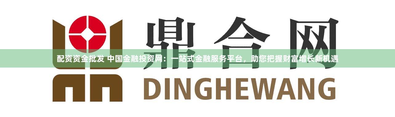 配资资金批发 中国金融投资网：一站式金融服务平台，助您把握财富增长新机遇