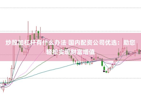 炒股加杠杆有什么办法 国内配资公司优选：助您轻松实现财富增值
