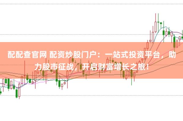 配配查官网 配资炒股门户：一站式投资平台，助力股市征战，开启财富增长之旅！
