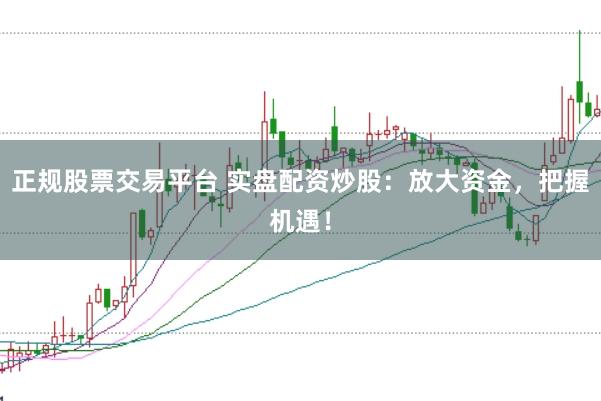 正规股票交易平台 实盘配资炒股：放大资金，把握机遇！