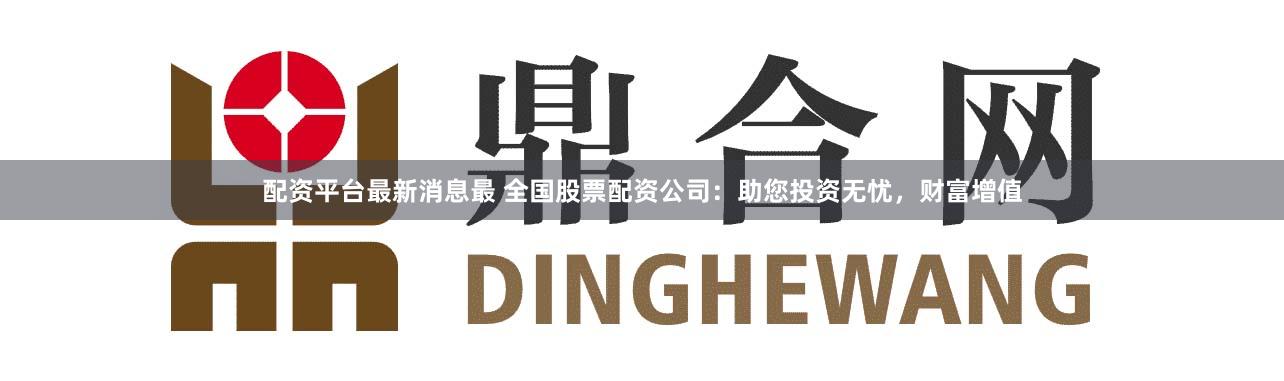 配资平台最新消息最 全国股票配资公司：助您投资无忧，财富增值
