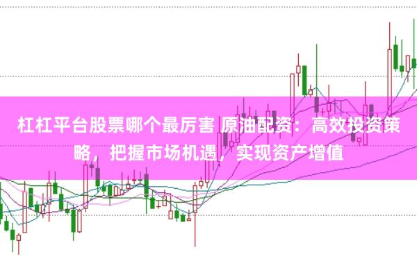 杠杠平台股票哪个最厉害 原油配资：高效投资策略，把握市场机遇，实现资产增值