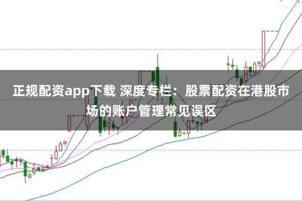 正规配资app下载 深度专栏:股票配资在港股市场的账户管理常见误区
