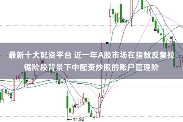 最新十大配资平台 近一年A股市场在指数反复拉锯阶段背景下中配资炒股的账户管理阶