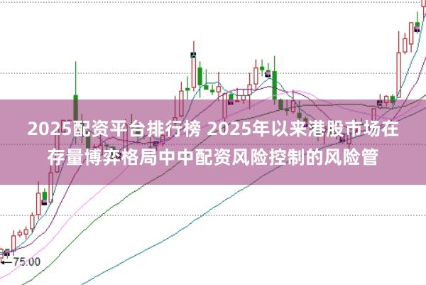 2025配资平台排行榜 2025年以来港股市场在存量博弈格局中中配资风险控制的风险管