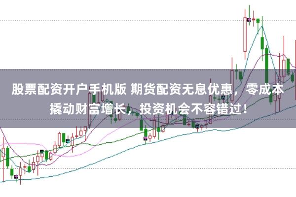 股票配资开户手机版 期货配资无息优惠，零成本撬动财富增长，投资机会不容错过！